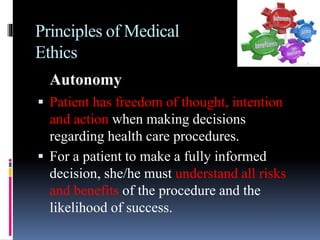 Principles of Medical
Ethics
Autonomy
 Patient has freedom of thought, intention
and action when making decisions
regarding health care procedures.
 For a patient to make a fully informed
decision, she/he must understand all risks
and benefits of the procedure and the
likelihood of success.
 