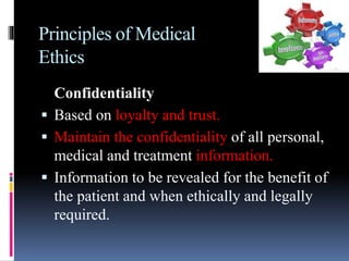 Principles of Medical
Ethics
Confidentiality
 Based on loyalty and trust.
 Maintain the confidentiality of all personal,
medical and treatment information.
 Information to be revealed for the benefit of
the patient and when ethically and legally
required.
 