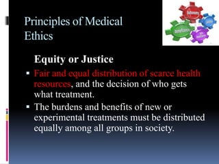 Principles of Medical
Ethics
Equity or Justice
 Fair and equal distribution of scarce health
resources, and the decision of who gets
what treatment.
 The burdens and benefits of new or
experimental treatments must be distributed
equally among all groups in society.
 