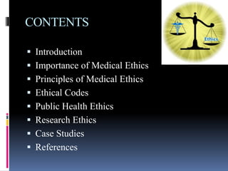 CONTENTS
 Introduction
 Importance of Medical Ethics
 Principles of Medical Ethics
 Ethical Codes
 Public Health Ethics
 Research Ethics
 Case Studies
 References
 