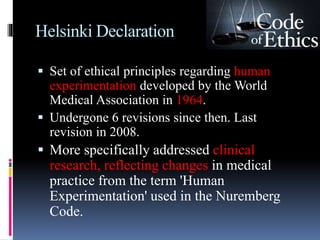Helsinki Declaration
 Set of ethical principles regarding human
experimentation developed by the World
Medical Association in 1964.
 Undergone 6 revisions since then. Last
revision in 2008.
 More specifically addressed clinical
research, reflecting changes in medical
practice from the term 'Human
Experimentation' used in the Nuremberg
Code.
 