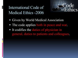 International Code of
Medical Ethics -2006
 Given by World Medical Association
 The code applies both in peace and war.
 It codifies the duties of physician in
general, duties to patients and colleagues.
 