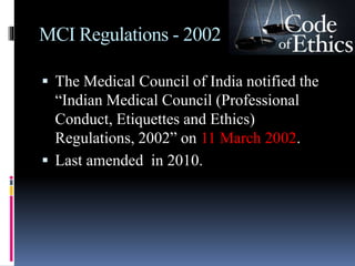 MCI Regulations - 2002
 The Medical Council of India notified the
“Indian Medical Council (Professional
Conduct, Etiquettes and Ethics)
Regulations, 2002” on 11 March 2002.
 Last amended in 2010.
 