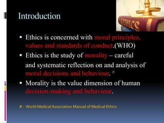 Introduction
 Ethics is concerned with moral principles,
values and standards of conduct.(WHO)
 Ethics is the study of morality – careful
and systematic reflection on and analysis of
moral decisions and behaviour. #
 Morality is the value dimension of human
decision-making and behaviour.
# - World MedicalAssociation Manual of Medical Ethics
 