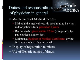 Duties and responsibilities
of physician in general
 Maintenance of Medical records
 Maintain the medical records pertaining to his / her
indoor patients for a period of 3 years.
 Records to be given within 72 hrs (if requested by
patients/legal authorities).
 Maintain a Register of Medical Certificates giving
full details of certificates issued.
 Display of registration numbers.
 Use of Generic names of drugs.
 