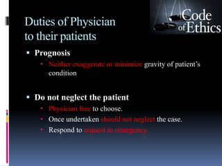 Duties of Physician
to their patients
 Prognosis
 Neither exaggerate or minimize gravity of patient’s
condition
 Do not neglect the patient
 Physician free to choose.
 Once undertaken should not neglect the case.
 Respond to request in emergency.
 
