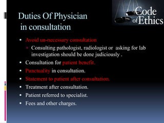 Duties Of Physician
in consultation
 Avoid un-necessary consultation
 Consulting pathologist, radiologist or asking for lab
investigation should be done judiciously .
 Consultation for patient benefit.
 Punctuality in consultation.
 Statement to patient after consultation.
 Treatment after consultation.
 Patient referred to specialist.
 Fees and other charges.
 