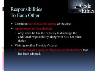 Responsibilities
To Each Other
 Consultant not to take the charge of the case.
 Appointment of the substitute
 only when he has the capacity to discharge the
additional responsibility along with his / her other
duties
 Visiting another Physician's case-
 Avoid remarks upon the diagnosis or the treatment that
has been adopted.
 