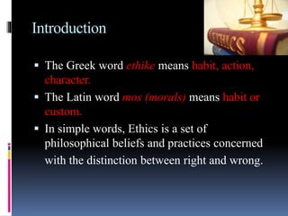 Introduction
 The Greek word ethike means habit, action,
character.
 The Latin word mos (morals) means habit or
custom.
 In simple words, Ethics is a set of
philosophical beliefs and practices concerned
with the distinction between right and wrong.
 