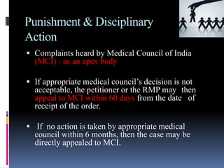 Punishment & Disciplinary
Action
 Complaints heard by Medical Council of India
(MCI) - as an apex body
 If appropriate medical council’s decision is not
acceptable, the petitioner or the RMP may then
appeal to MCI within 60 days from the date of
receipt of the order.
 If no action is taken by appropriate medical
council within 6 months, then the case may be
directly appealed to MCI.
 