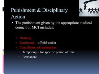 Punishment & Disciplinary
Action
 The punishment given by the appropriate medical
council or MCI includes:
 Warning
 Reprimand – official action
 Cancellation of registration
 Temporary – for specific period of time.
 Permanent
 