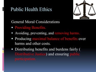 Public Health Ethics
General Moral Considerations
 Providing Benefits.
 Avoiding, preventing, and removing harms.
 Producing maximal balance of benefits over
harms and other costs.
 Distributing benefits and burdens fairly (
Distributive Justice) and ensuring public
participation.
 