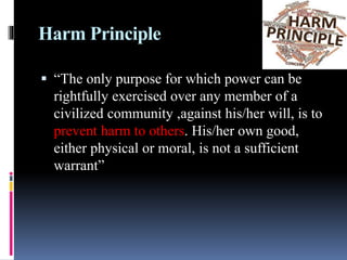 Harm Principle
 “The only purpose for which power can be
rightfully exercised over any member of a
civilized community ,against his/her will, is to
prevent harm to others. His/her own good,
either physical or moral, is not a sufficient
warrant”
 