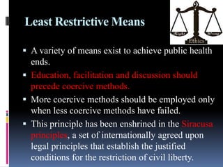 Least Restrictive Means
 A variety of means exist to achieve public health
ends.
 Education, facilitation and discussion should
precede coercive methods.
 More coercive methods should be employed only
when less coercive methods have failed.
 This principle has been enshrined in the Siracusa
principles, a set of internationally agreed upon
legal principles that establish the justified
conditions for the restriction of civil liberty.
 