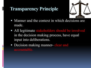 Transparency Principle
 Manner and the context in which decisions are
made.
 All legitimate stakeholders should be involved
in the decision making process, have equal
input into deliberations.
 Decision making manner- clear and
accountable.
 