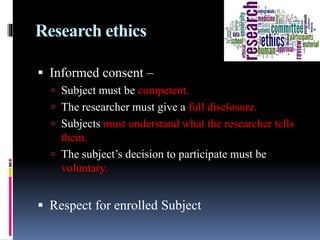 Research ethics
 Informed consent –
 Subject must be competent.
 The researcher must give a full disclosure.
 Subjects must understand what the researcher tells
them.
 The subject’s decision to participate must be
voluntary.
 Respect for enrolled Subject
 
