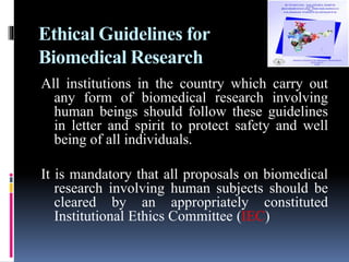 Ethical Guidelines for
Biomedical Research
All institutions in the country which carry out
any form of biomedical research involving
human beings should follow these guidelines
in letter and spirit to protect safety and well
being of all individuals.
It is mandatory that all proposals on biomedical
research involving human subjects should be
cleared by an appropriately constituted
Institutional Ethics Committee (IEC)
 