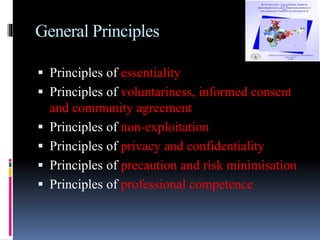 General Principles
 Principles of essentiality
 Principles of voluntariness, informed consent
and community agreement
 Principles of non-exploitation
 Principles of privacy and confidentiality
 Principles of precaution and risk minimisation
 Principles of professional competence
 