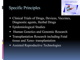 Specific Principles
 Clinical Trials of Drugs, Devices, Vaccines,
Diagnostic agents, Herbal Drugs
 Epidemiological Studies
 Human Genetics and Genomic Research
 Transplantation Research including Fetal
tissue and Xeno- transplantation
 Assisted Reproductive Technologies
 