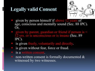 Legally valid Consent
 given by person himself if above 12 years of
age, conscious and mentally sound (Sec. 88 IPC).
Or,
 given by parent, guardian or friend if person is <
12 yrs. or is unconscious or is insane (Sec. 89
IPC).
 is given freely, voluntarily and directly.
 is given without fear, force or fraud.
 is a written consent.
 non-written consent is formally documented &
witnessed by two witnesses.
 
