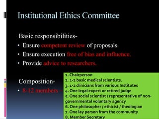 Institutional Ethics Committee
Basic responsibilities-
• Ensure competent review of proposals.
• Ensure execution free of bias and influence.
• Provide advice to researchers.
Composition-
• 8-12 members – multidisciplinary.
1. Chairperson
2. 1-2 basic medical scientists.
3. 1-2 clinicians from various Institutes
4. One legal expert or retired judge
5. One social scientist / representative of non-
governmental voluntary agency
6. One philosopher / ethicist / theologian
7. One lay person from the community
8. Member Secretary
 