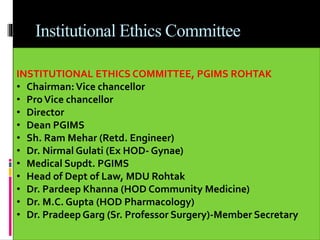 Institutional Ethics Committee
 Review Process
• Through formal meetings
• Submission of application
• Prescribed format with study protocol
• At least 3 weeks in advance
 Decision Making Process
 Interim Review
 Record Keeping
INSTITUTIONAL ETHICS COMMITTEE, PGIMS ROHTAK
• Chairman:Vice chancellor
• ProVice chancellor
• Director
• Dean PGIMS
• Sh. Ram Mehar (Retd. Engineer)
• Dr. Nirmal Gulati (Ex HOD- Gynae)
• Medical Supdt. PGIMS
• Head of Dept of Law, MDU Rohtak
• Dr. Pardeep Khanna (HOD Community Medicine)
• Dr. M.C. Gupta (HOD Pharmacology)
• Dr. Pradeep Garg (Sr. Professor Surgery)-Member Secretary
 