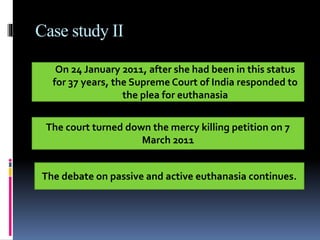 Case study II
On 24 January 2011, after she had been in this status
for 37 years, the Supreme Court of India responded to
the plea for euthanasia
The court turned down the mercy killing petition on 7
March 2011
The debate on passive and active euthanasia continues.
 