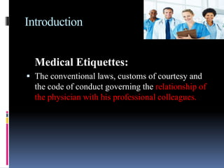 Introduction
Medical Etiquettes:
 The conventional laws, customs of courtesy and
the code of conduct governing the relationship of
the physician with his professional colleagues.
 