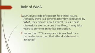 Role of WMA
🠶WMA gives code of conduct for ethical issues.
Annually there is a general assembly conducted by
WMA, they discuss about ethical issues. These
discussions are not a one time thing, it may take
years to come to an ethical conclusion.
🠶If more than 75% acceptance is reached for a
particular issue than that ethical statement is
accepted.
 