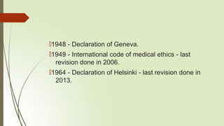 🠶1948 - Declaration of Geneva.
🠶1949 - International code of medical ethics - last
revision done in 2006.
🠶1964 - Declaration of Helsinki - last revision done in
2013.
 