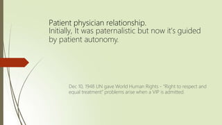 Patient physician relationship.
Initially, It was paternalistic but now it’s guided
by patient autonomy.
Dec 10, 1948 UN gave World Human Rights - “Right to respect and
equal treatment” problems arise when a VIP is admitted.
 