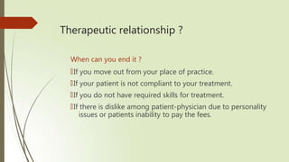 Therapeutic relationship ?
When can you end it ?
🠶If you move out from your place of practice.
🠶If your patient is not compliant to your treatment.
🠶If you do not have required skills for treatment.
🠶If there is dislike among patient-physician due to personality
issues or patients inability to pay the fees.
 