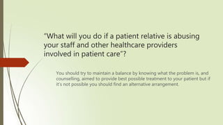 “What will you do if a patient relative is abusing
your staff and other healthcare providers
involved in patient care”?
You should try to maintain a balance by knowing what the problem is, and
counselling, aimed to provide best possible treatment to your patient but if
it’s not possible you should find an alternative arrangement.
 