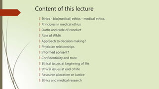 Content of this lecture
🠶 Ethics - bio(medical) ethics - medical ethics.
🠶 Principles in medical ethics
🠶 Oaths and code of conduct
🠶 Role of WMA
🠶 Approach to decision making?
🠶 Physician relationships
🠶 Informed consent?
🠶 Confidentiality and trust
🠶 Ethical issues at beginning of life
🠶 Ethical issues at end of life
🠶 Resource allocation or Justice
🠶 Ethics and medical research
 