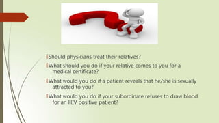 🠶Should physicians treat their relatives?
🠶What should you do if your relative comes to you for a
medical certificate?
🠶What would you do if a patient reveals that he/she is sexually
attracted to you?
🠶What would you do if your subordinate refuses to draw blood
for an HIV positive patient?
 