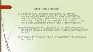 What is this consent?
🠶It is not just filling up a form and signing. You provide
information to the patient about the diagnosis, treatments
available, advantage and disadvantage of all the available
options and prognosis, in as simple terms as possible so that
your patient understand and can reach a rational decision.
🠶You should clear any misconception or gap in knowledge that
patient has acquired from some other healthcare professional or
internet.
🠶And explain to the patient about the implications of withholding
the consent.
 
