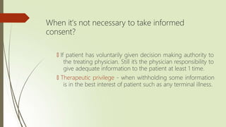 When it’s not necessary to take informed
consent?
🠶 If patient has voluntarily given decision making authority to
the treating physician. Still it’s the physician responsibility to
give adequate information to the patient at least 1 time.
🠶 Therapeutic privilege - when withholding some information
is in the best interest of patient such as any terminal illness.
 