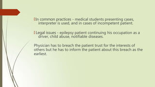 🠶In common practices - medical students presenting cases,
interpreter is used, and in cases of incompetent patient.
🠶 Legal issues - epilepsy patient continuing his occupation as a
driver, child abuse, notifiable diseases.
Physician has to breach the patient trust for the interests of
others but he has to inform the patient about this breach as the
earliest.
 