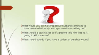 🠶What would you do if a seropositive husband continues to
have sexual relationship with spouse without telling her?
🠶What should a psychiatrist do if a patient tells him that he is
going to kill someone?
🠶What should you do if you have a patient of gunshot wound?
 