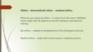 🠶Ethics - bio(medical) ethics - medical ethics.
What do you mean by ethics - it origin from the word “ethhikos”
which deals with all aspects of human behavior and decision
making.
Bio-ethics - related to development of the biological sciences.
Medical ethics - deals with moral issues in medical practice
 
