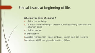 Ethical issues at beginning of life.
What do you think of embryo ?
a. Is it a human being
b. is it not a human being at present but will gradually transform into
a human being
c. it does matter.
🠶 Contraception
🠶 Assisted reproduction - spare embryos - use in stem cell research.
🠶 Abortion - WMA has given declaration of Oslo.
 