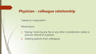 Physician - colleague relationship
“based on cooperation”.
🠶Restrictions
1. Paying/ receiving any fee or any other consideration solely to
procure referral of a patient.
2. Stealing patients from colleagues.
 