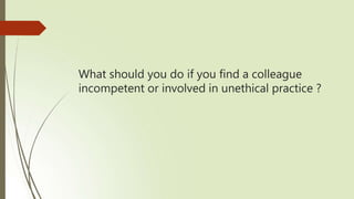 What should you do if you find a colleague
incompetent or involved in unethical practice ?
 