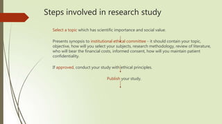 Steps involved in research study
Select a topic which has scientific importance and social value.
Presents synopsis to institutional ethical committee - it should contain your topic,
objective, how will you select your subjects, research methodology, review of literature,
who will bear the financial costs, informed consent, how will you maintain patient
confidentiality.
If approved, conduct your study with ethical principles.
Publish your study.
 