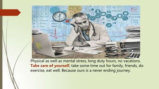 Physical as well as mental stress, long duty hours, no vacations.
Take care of yourself, take some time out for family, friends, do
exercise, eat well. Because ours is a never ending journey.
 