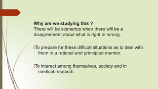 Why are we studying this ?
There will be scenarios when there will be a
disagreement about what is right or wrong.
🠶To prepare for these difficult situations as to deal with
them in a rational and principled manner.
🠶To interact among themselves, society and in
medical research.
 