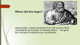 Where did this begin?
Hippocrates ( Greek physician from 5th century BCE -
“considered as founder of medical ethics.” - he gave
the concept of medicine as a profession.
 