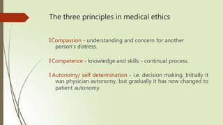 The three principles in medical ethics
🠶Compassion - understanding and concern for another
person’s distress.
🠶 Competence - knowledge and skills - continual process.
🠶 Autonomy/ self determination - i.e. decision making. Initially it
was physician autonomy, but gradually it has now changed to
patient autonomy.
 