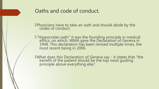 Oaths and code of conduct.
🠶Physicians have to take an oath and should abide by the
codes of conduct.
🠶 “Hippocrates oath” it was the founding principle in medical
ethics, on which, WMA gave the Declaration of Geneva in
1948. This declaration has been revised multiple times, the
most recent being in 2006.
🠶What does this Declaration of Geneva say - it states that “the
benefit of the patient should be the top most guiding
principle above everything else”.
 