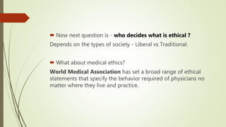  Now next question is - who decides what is ethical ?
Depends on the types of society - Liberal vs Traditional.
 What about medical ethics?
World Medical Association has set a broad range of ethical
statements that specify the behavior required of physicians no
matter where they live and practice.
 